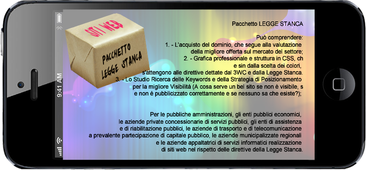 Per le pubbliche amministrazioni, gli enti pubblici economici, le aziende private concessionarie di servizi pubblici, gli enti di assistenza e di riabilitazione pubblici, le aziende di trasporto e di telecomunicazione a prevalente partecipazione di capitale pubblico, le aziende municipalizzate regionali e le aziende appaltatrici di servizi informatici realizzazione di siti web nel rispetto delle direttive della Legge Stanca.
      
Pu comprendere:
1. - L'acquisto del dominio, che segue alla valutazione della migliore offerta sul mercato del settore;
2. - Grafica professionale e struttura in CSS, che sin dalla scelta dei colori, s'attengono alle direttive dettate dal 3WC e dalla Legge Stanca.
3. - Lo Studio Ricerca delle Keywords e della Strategia di Posizionamento per la migliore Visibilit (A cosa serve un bel sito se non  visibile, se non  pubblicizzato correttamente e se nessuno sa che esiste?); 