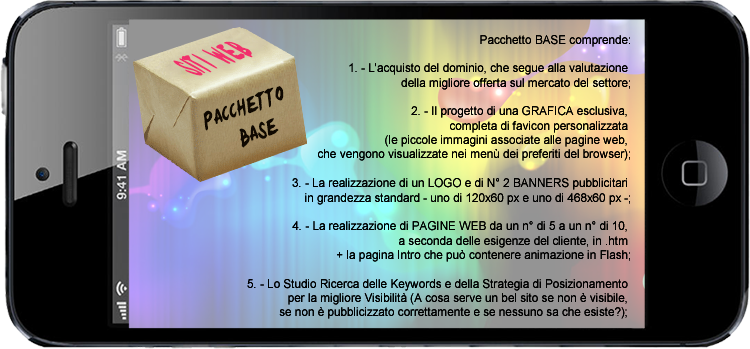 Il Pacchetto BASE comprende:

1. - L'acquisto del dominio, che segue alla valutazione della migliore offerta sul mercato del settore;

2. - Il progetto di una GRAFICA esclusiva, completa di favicon personalizzata (le piccole immagini associate alle pagine web, che vengono visualizzate nei men dei preferiti del browser);

3. - La realizzazione di un LOGO e di N 2 BANNERS pubblicitari in grandezza standard - uno di 120x60 px e uno di 468x60 px - (se non forniti dal cliente);

4. - La realizzazione di PAGINE WEB da un n di 5 a un n di 10 + la pagina Intro che pu contenere animazione in Flash;

5. - Lo Studio Ricerca delle Keywords e della Strategia di Posizionamento per la migliore Visibilit (A cosa serve un bel sito se non  visibile, se non  pubblicizzato correttamente e se nessuno sa che esiste?)